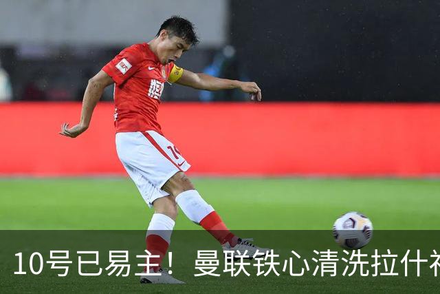 10号已易主！曼联铁心清洗拉什福德，世界杯成最后赌桌
